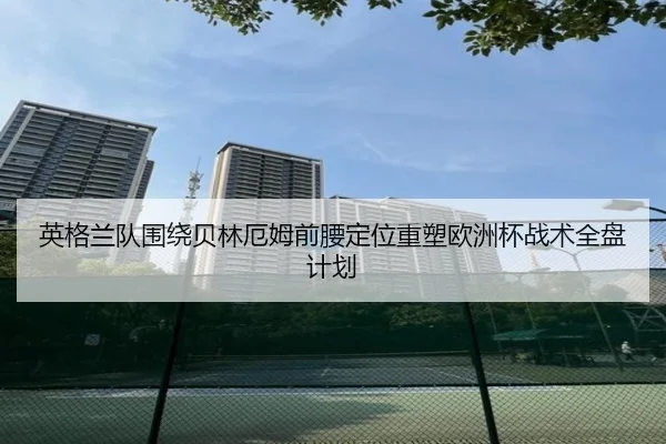 英格兰队围绕贝林厄姆前腰定位重塑欧洲杯战术全盘计划