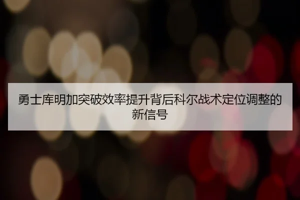 勇士库明加突破效率提升背后科尔战术定位调整的新信号
