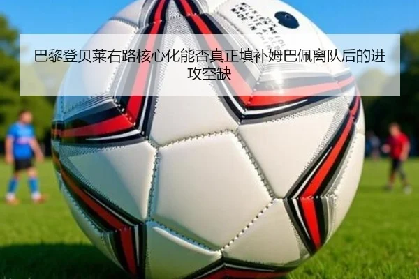 巴黎登贝莱右路核心化能否真正填补姆巴佩离队后的进攻空缺