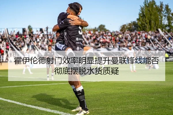 霍伊伦德射门效率明显提升曼联锋线能否彻底摆脱水货质疑