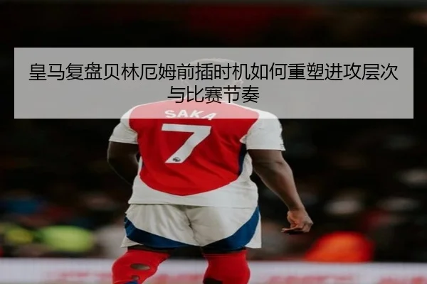 皇马复盘贝林厄姆前插时机如何重塑进攻层次与比赛节奏
