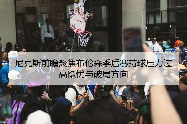 尼克斯前瞻聚焦布伦森季后赛持球压力过高隐忧与破局方向