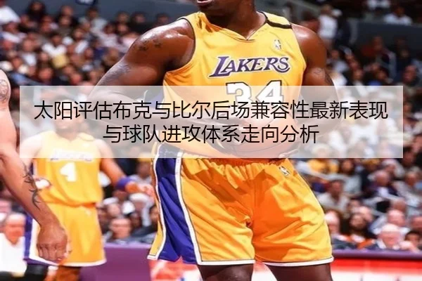 太阳评估布克与比尔后场兼容性最新表现与球队进攻体系走向分析