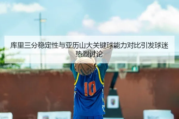 库里三分稳定性与亚历山大关键球能力对比引发球迷热烈讨论