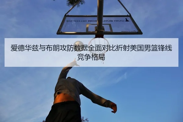 爱德华兹与布朗攻防数据全面对比折射美国男篮锋线竞争格局